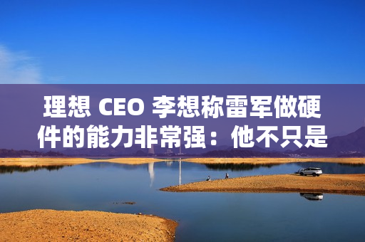理想 CEO 李想称雷军做硬件的能力非常强：他不只是做车做好了，他的电视机、空调做得也非常好