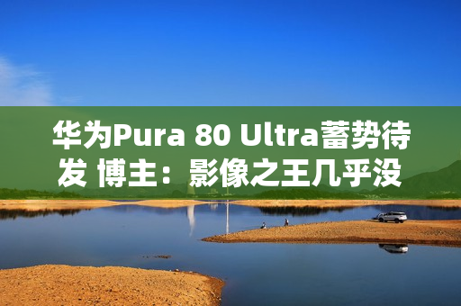 华为Pura 80 Ultra蓄势待发 博主：影像之王几乎没跑