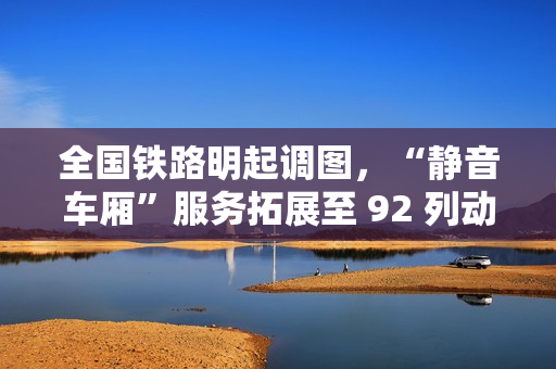 全国铁路明起调图，“静音车厢”服务拓展至 92 列动车组列车
