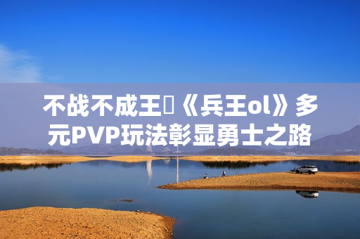 不战不成王‌《兵王ol》多元PVP玩法彰显勇士之路