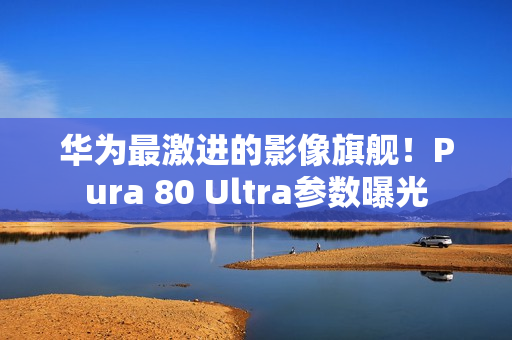 华为最激进的影像旗舰！Pura 80 Ultra参数曝光