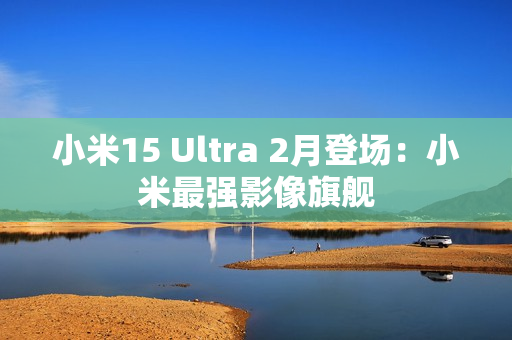 小米15 Ultra 2月登场：小米最强影像旗舰