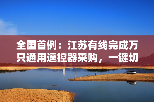 全国首例：江苏有线完成万只通用遥控器采购，一键切换直播 / 互联网电视