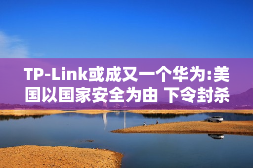 TP-Link或成又一个华为:美国以国家安全为由 下令封杀