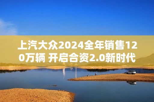上汽大众2024全年销售120万辆 开启合资2.0新时代
