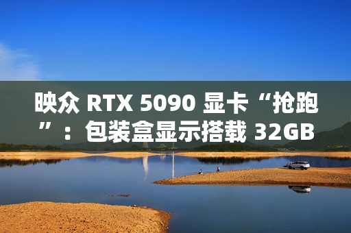 映众 RTX 5090 显卡“抢跑”：包装盒显示搭载 32GB GDDR7 显存