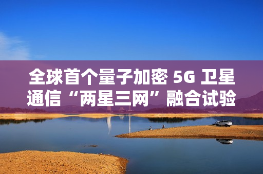 全球首个量子加密 5G 卫星通信“两星三网”融合试验完成