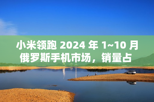 小米领跑 2024 年 1~10 月俄罗斯手机市场，销量占 21% 傲视群雄