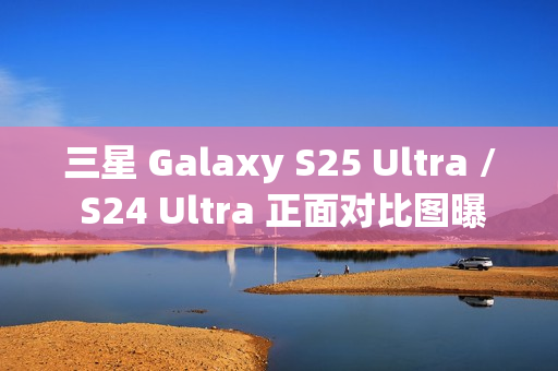 三星 Galaxy S25 Ultra / S24 Ultra 正面对比图曝光，新机更轻更薄