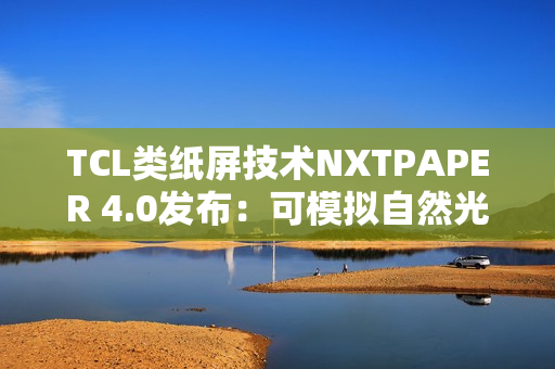 TCL类纸屏技术NXTPAPER 4.0发布：可模拟自然光条件