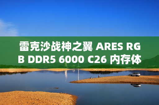 雷克沙战神之翼 ARES RGB DDR5 6000 C26 内存体验：超低时序 + 海力士颗粒认证，专为 AMD 平台打造