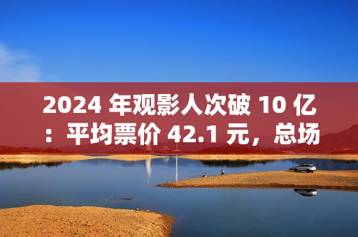 2024 年观影人次破 10 亿：平均票价 42.1 元，总场次 1.43 亿场