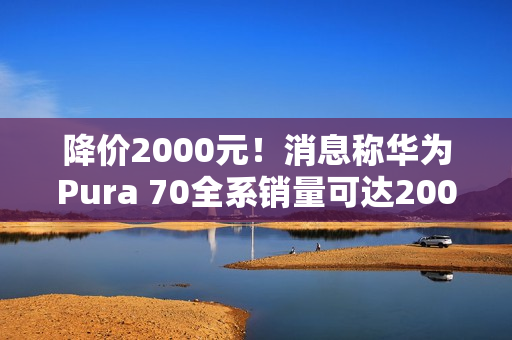 降价2000元！消息称华为Pura 70全系销量可达2000万台 标准版能占一半