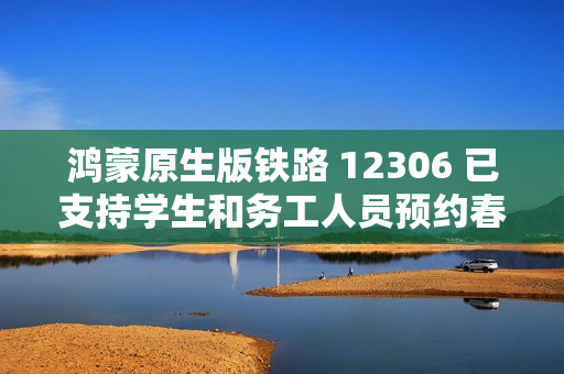 鸿蒙原生版铁路 12306 已支持学生和务工人员预约春运购票