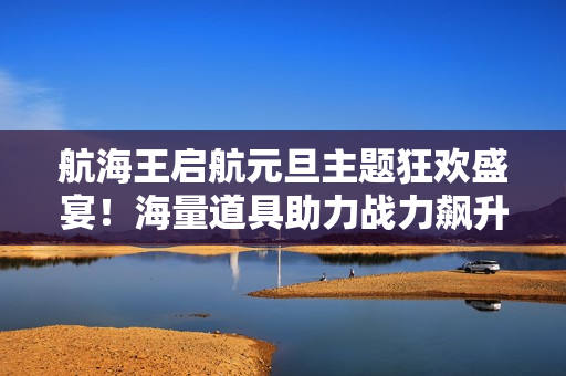 航海王启航元旦主题狂欢盛宴！海量道具助力战力飙升