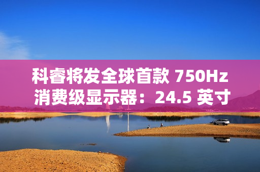 科睿将发全球首款 750Hz 消费级显示器：24.5 英寸、DCI-P3 95% 色域，突破刷新率极限