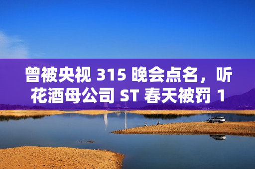 曾被央视 315 晚会点名，听花酒母公司 ST 春天被罚 120 万元