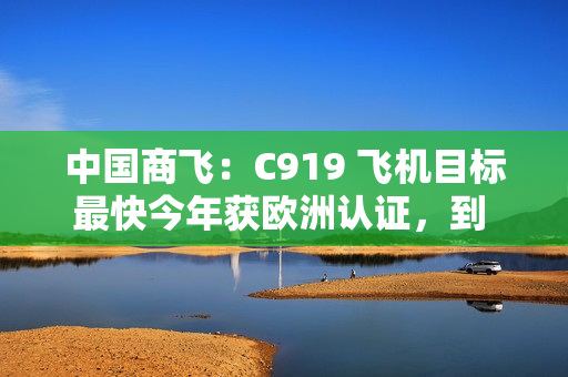 中国商飞：C919 飞机目标最快今年获欧洲认证，到 2026 年在东南亚执飞