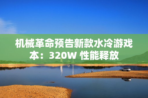机械革命预告新款水冷游戏本：320W 性能释放