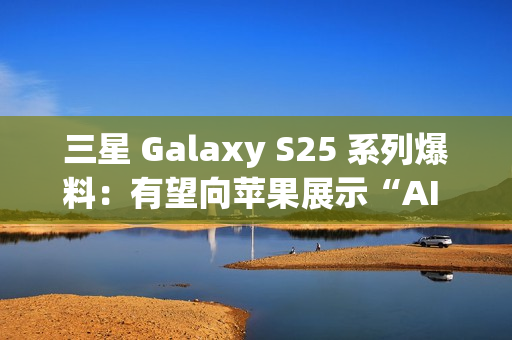 三星 Galaxy S25 系列爆料：有望向苹果展示“AI 领导者”的真正实力