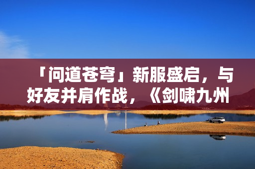 「问道苍穹」新服盛启，与好友并肩作战，《剑啸九州》等你来战！