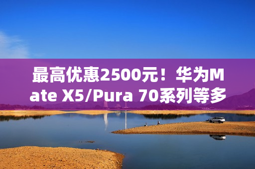 最高优惠2500元！华为Mate X5/Pura 70系列等多款高端手机降价