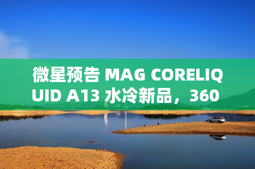 微星预告 MAG CORELIQUID A13 水冷新品，360 款预计 4XX 元