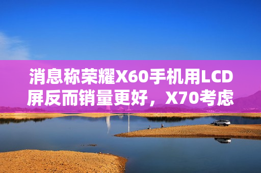 消息称荣耀X60手机用LCD屏反而销量更好，X70考虑继续采用