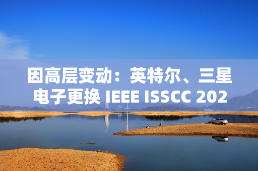 因高层变动：英特尔、三星电子更换 IEEE ISSCC 2025 全体会议演讲人
