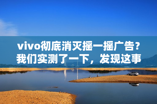 vivo彻底消灭摇一摇广告？我们实测了一下，发现这事儿确实难