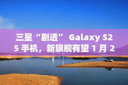 三星“剧透” Galaxy S25 手机，新旗舰有望 1 月 22 日发布