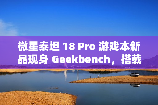 微星泰坦 18 Pro 游戏本新品现身 Geekbench，搭载英特尔酷睿 Ultra 9 285HX 和 RTX 4070