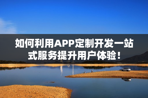 如何利用APP定制开发一站式服务提升用户体验！