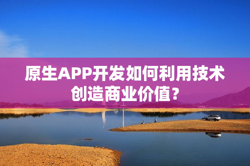 原生APP开发如何利用技术创造商业价值？