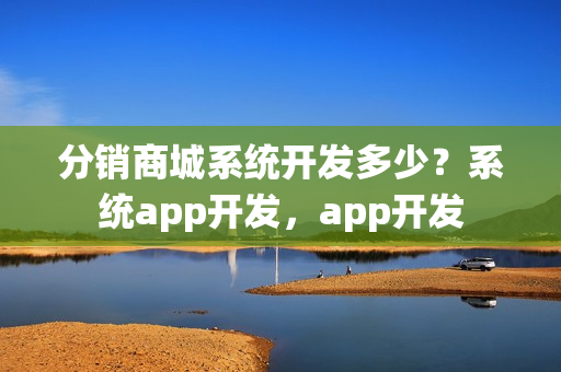分销商城系统开发多少？系统app开发，app开发