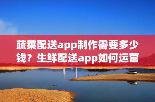 蔬菜配送app制作需要多少钱？生鲜配送app如何运营呢？