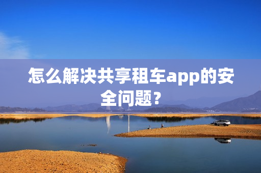 怎么解决共享租车app的安全问题？