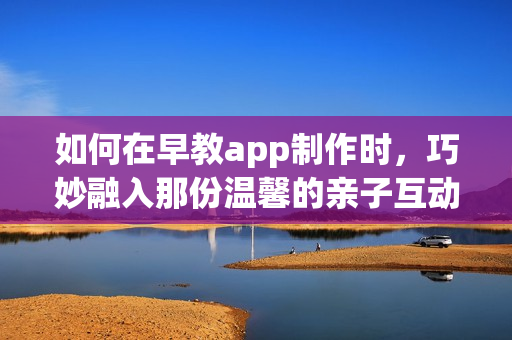 如何在早教app制作时，巧妙融入那份温馨的亲子互动元素