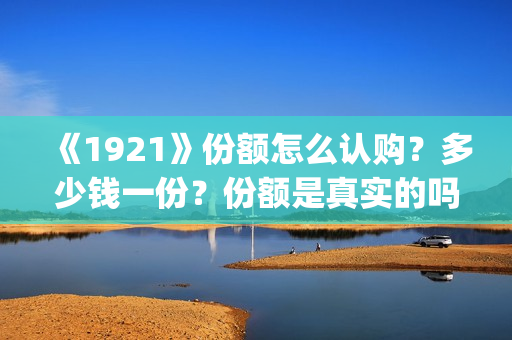 《1921》份额怎么认购？多少钱一份？份额是真实的吗？(1921可以投资吗)