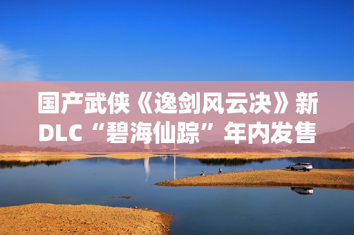 国产武侠《逸剑风云决》新DLC“碧海仙踪”年内发售