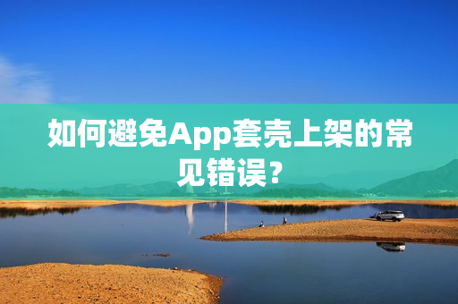 如何避免App套壳上架的常见错误？