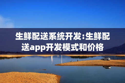 生鲜配送系统开发:生鲜配送app开发模式和价格