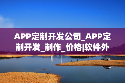 APP定制开发公司_APP定制开发_制作_价格|软件外包公司