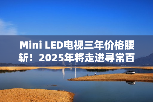 Mini LED电视三年价格腰斩！2025年将走进寻常百姓家
