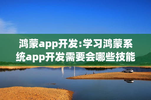 鸿蒙app开发:学习鸿蒙系统app开发需要会哪些技能？