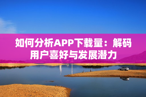 如何分析APP下载量：解码用户喜好与发展潜力