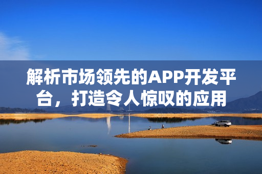 解析市场领先的APP开发平台，打造令人惊叹的应用