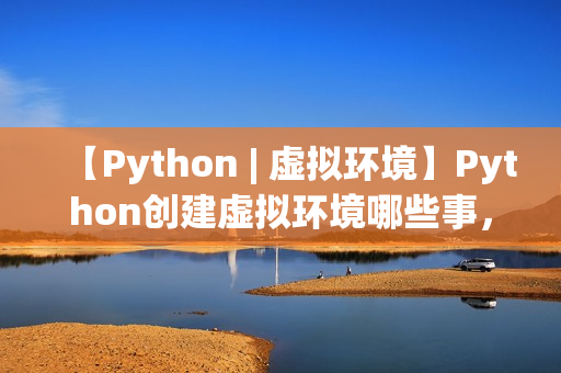 【Python | 虚拟环境】Python创建虚拟环境哪些事，一文打通脉络，确定不来看看？