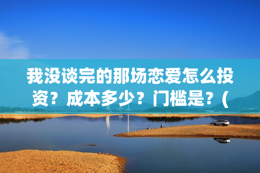 我没谈完的那场恋爱怎么投资？成本多少？门槛是？(我没谈完的那场恋爱演员表)