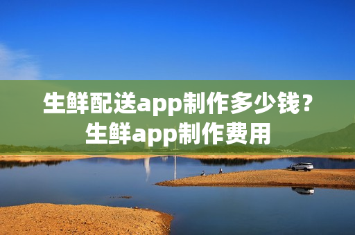 生鲜配送app制作多少钱？生鲜app制作费用